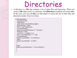 Directories A directory is a File that contains a list of other files and directories. When you
create a File object and it is a directory, the isDirectory( ) method will return true.
In this case, you can call list( ) on that object to extract the list of other files and
directories inside. It has two forms.
// Using directories.
import java.io.File;
class DirList {
public static void main(String args[]) {
String dirname = "/java";
File f1 = new File(dirname);
if (f1.isDirectory()) {
System.out.println("Directory of " + dirname);
String s[] = f1.list();
for (int i=0; i < s.length; i++) {
File f = new File(dirname + "/" + s[i]);
if (f.isDirectory()) {
System.out.println(s[i] + " is a directory");
} else {
System.out.println(s[i] + " is a file");
}
}
} else {
System.out.println(dirname + " is not a directory");
}
}
}
 
