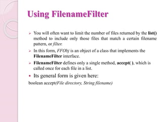 Using FilenameFilter
 You will often want to limit the number of files returned by the list()
method to include only those files that match a certain filename
pattern, or filter.
 In this form, FFObj is an object of a class that implements the
FilenameFilter interface.
 FilenameFilter defines only a single method, accept( ), which is
called once for each file in a list.
 Its general form is given here:
boolean accept(File directory, String filename)
 