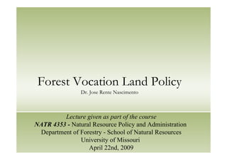 Forest Vocation Land Policy
Dr. Jose Rente Nascimento
Lecture given as part of the course
NATR 4353 - Natural Resource Policy and Administration
Department of Forestry - School of Natural Resources
University of Missouri
April 22nd, 2009
 