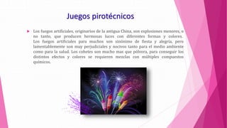 Juegos pirotécnicos
 Los fuegos artificiales, originarios de la antigua China, son explosiones menores, o
no tanto, que producen hermosas luces con diferentes formas y colores.
Los fuegos artificiales para muchos son sinónimo de fiesta y alegría, pero
lamentablemente son muy perjudiciales y nocivos tanto para el medio ambiente
como para la salud. Los cohetes son mucho mas que pólvora, para conseguir los
distintos efectos y colores se requieren mezclas con múltiples compuestos
químicos.
 