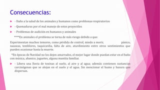 Consecuencias:
 - Daño a la salud de los animales y humanos como problemas respiratorios
 - Quemaduras por el mal manejo de estos proyectiles
 - Problemas de audición en humanos y animales
****En animales el problema se torna de más riesgo debido a que:
Experimentan muchos temores, como pérdida de control, miedo a morir, pánico,
nauseas, temblores, taquicardia, falta de aire, aturdimiento entre otros sentimientos que
pueden ocasionar hasta la muerte.
*En épocas de Navidad no los dejen amarrados, el mejor lugar donde puedan estar en el baño
con música, abanico, juguetes, alguna mantita familiar.
 - Libera una lluvia de toxinas al suelo, al aire y al agua; además contienen sustancias
carcinógenas que se alojan en el suelo y el agua. Sin mencionar el humo y basura que
dispersan.
 