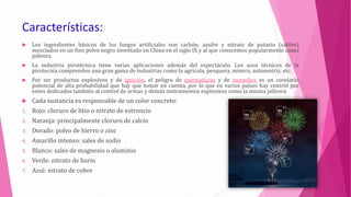Características:
 Los ingredientes básicos de los fuegos artificiales son carbón, azufre y nitrato de potasio (salitre)
mezclados en un fino polvo negro inventado en China en el siglo IX y al que conocemos popularmente como
pólvora.
 La industria pirotécnica tiene varias aplicaciones además del espectáculo. Los usos técnicos de la
pirotecnia comprenden una gran gama de industrias como la agrícola, pesquera, minera, automotriz, etc.
 Por ser productos explosivos y de ignición, el peligro de quemaduras y de incendios es un corolario
potencial de alta probabilidad que hay que tomar en cuenta, por lo que en varios países hay control por
entes dedicados también al control de armas y demás instrumentos explosivos como la misma pólvora
 Cada sustancia es responsable de un color concreto:
1. Rojo: cloruro de litio o nitrato de estroncio
2. Naranja: principalmente cloruro de calcio
3. Dorado: polvo de hierro o zinc
4. Amarillo intenso: sales de sodio
5. Blanco: sales de magnesio o aluminio
6. Verde: nitrato de bario
7. Azul: nitrato de cobre
 