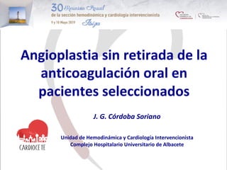 Angioplastia	sin	retirada	de	la	
anticoagulación	oral	en	
pacientes	seleccionados	
J.	G.	Córdoba	Soriano	
	
	
Unidad	de	Hemodinámica	y	Cardiología	Intervencionista	
Complejo	Hospitalario	Universitario	de	Albacete	
	
 
