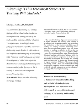 178 Nursing Forum Volume 42, No. 4, October-December, 2007
Blackwell Publishing IncMalden, USANUFNursing Forum0029-6473© Blackwell Publishing 2007XXXORIGINAL ARTICLESE-learning: Is This Teaching at Students or Teaching With Students?AUTHORS RUNNING HEAD: E-learning: Is This Teaching at Students or Teaching With Students?
E-learning: Is This Teaching at Students or
Teaching With Students?
Robert John Muirhead, BN, RGN, RSCN
The development of e-learning as a teaching
strategy in higher education has implications
relating to student learning, the role of the
teacher, and the institution of higher education.
This paper debates the andragogical and
pedagogical theories that support the development
of e-learning to date. Leading to a discussion on
how the process of e-learning may be contributing
to the “stamp-me-smart” culture and restricting
the development of critical thinking within
student nurses. Concluding that e-learning has a
top-down institution-led development that is
contrary to the student-led development
espoused by universities.
Search terms: Nurse, education, e-learning,
androgogy, pedagogy
Robert John Muirhead, BN, RGN, RSCN, is a Lecturer in
Child Health at the School of Nursing and Midwifery,
Ninewells Hospital, Dundee, Scotland, UK.
Introduction
The use of technology-dependent communication
in higher education for teaching and learning is
increasing across all faculties, colleges, and universities.
The motivations for the development of this style of
teaching and learning are varied. Increasing access-
ibility, institutional needs, economic drive, and ration-
alization of teaching are all cited as drivers for this
increasing use of technology in teaching (Oliver, 2005).
Higher education is empirically based with established
theories of teaching and learning (Williams, 2002). An
area of research that is conspicuous by its absence are
the theories that support the teaching and learning
used and developed in conjunction with e-learning
in higher education (Williams). The concern that I
am raising is that a now well-established teaching
style utilizing e-learning is being developed and used
worldwide with little research to support the andragogy/
pedagogy of the teaching and learning.
The concern that I am raising
is that a now well-established teaching
style utilizing e-learning is being
developed and used worldwide with
little research to support the andragogy/
pedagogy of the teaching and learning
used.
 