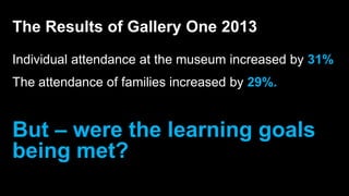 Individual attendance at the museum increased by 31%
The attendance of families increased by 29%.
But – were the learning goals
being met?
The Results of Gallery One 2013
 