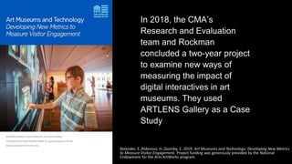 In 2018, the CMA’s
Research and Evaluation
team and Rockman
concluded a two-year project
to examine new ways of
measuring the impact of
digital interactives in art
museums. They used
ARTLENS Gallery as a Case
Study
Bolander, E.,Ridenour, H.,Quimby, C. 2019. Art Museums and Technology: Developing New Metrics
to Measure Visitor Engagement. Project funding was generously provided by the National
Endowment for the Arts ArtWorks program.
 