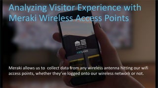 t
Analyzing Visitor Experience with
Meraki Wireless Access Points
Meraki allows us to collect data from any wireless antenna hitting our wifi
access points, whether they’ve logged onto our wireless network or not.
 