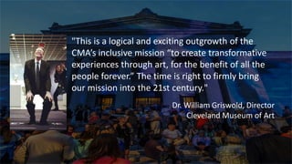 t
"This is a logical and exciting outgrowth of the
CMA’s inclusive mission “to create transformative
experiences through art, for the benefit of all the
people forever.” The time is right to firmly bring
our mission into the 21st century."
Dr. William Griswold, Director
Cleveland Museum of Art
 