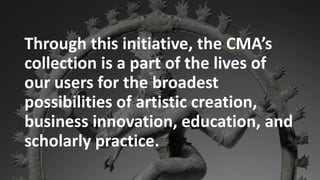 t
Through this initiative, the CMA’s
collection is a part of the lives of
our users for the broadest
possibilities of artistic creation,
business innovation, education, and
scholarly practice.
 
