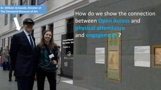 t
Dr. William Griswold, Director of
The Cleveland Museum of Art
How do we show the connection
between Open Access and
physical attendance
and engagement ?
 