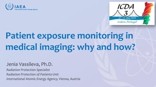 Vassileva, ICDA-3 2019, Lisbon
Patient exposure monitoring in
medical imaging: why and how?
Jenia Vassileva, Ph.D.
Radiation Protection Specialist
Radiation Protection of Patients Unit
International Atomic Energy Agency, Vienna, Austria
 
