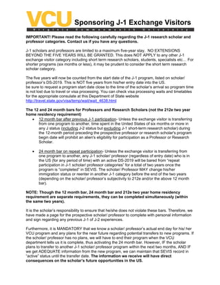 Sponsoring J-1 Exchange Visitors
IMPORTANT! Please read the following carefully regarding the J-1 research scholar and
professor categories. Contact us if you have any questions.

J-1 scholars and professors are limited to a maximum five-year stay. NO EXTENSIONS
BEYOND THE FIVE YEARS WILL BE GRANTED. This does NOT APPLY to any other J-1
exchange visitor category including short term research scholars, students, specialists etc… For
shorter programs (six months or less), it may be prudent to consider the short term research
scholar category.

The five years will now be counted from the start date of the J-1 program, listed on scholar/
professor’s DS-2019. This is NOT five years from his/her entry date into the US.
be sure to request a program start date close to the time of the scholar’s arrival so program time
is not lost due to travel or visa processing. You can check visa processing waits and timetables
for the appropriate consulate at this Department of State website
http://travel.state.gov/visa/temp/wait/wait_4638.html

The 12 and 24 month bars for Professors and Research Scholars (not the 212e two year
home residency requirement)
   • 12 month bar after previous J-1 participation- Unless the exchange visitor is transferring
      from one program to another, time spent in the United States of six months or more in
      any J status (including J-2 status but excluding J-1 short-term research scholar) during
      the 12-month period preceding the prospective professor or research scholar's program
      begin date will prohibit an alien's eligibility for participation as a Professor or Research
      Scholar.

   •   24 month bar on repeat participation- Unless the exchange visitor is transferring from
       one program to another, any J-1 scholar/ professor (regardless of entry date) who is in
       the US (for any period of time) with an active DS-2019 will be bared from “repeat
       participation in J-1 scholar/ professor categories” for a total of two years once the
       program is “completed” in SEVIS. The scholar/ Professor MAY change his/her
       immigration status or reenter in another J-1 category before the end of the two years
       (depending on the scholar/ professor’s subjectivity to 212e and/or the above 12 month
       bar).

NOTE: Though the 12 month bar, 24 month bar and 212e two year home residency
requirement are separate requirements, they can be completed simultaneously (within
the same two years).

It is the scholar’s responsibility to ensure that he/she does not violate these bars. Therefore, we
have made a page for the prospective scholar/ professor to complete with personal information
and sign regarding any previous J-1 of J-2 experiences.

Furthermore, it is MANDATORY that we know a scholar/ professor’s actual end day for his/ her
VCU program and any plans for the near future regarding potential transfers to new programs. If
the scholar/ professor has no plans, we will have to end their program when the VCU
department tells us it is complete, thus activating the 24 month bar. However, IF the scholar
plans to transfer to another J-1 scholar/ professor program within the next two months, AND IF
we get ADEQUATE information from the new program, we can maintain that SEVIS record in
“active” status until the transfer date. The information we receive will have direct
consequences on the scholar’s future opportunities in the US.
 