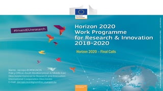 Horizon 2020 – Final Calls
Name: Jacopo BORDIGNON
Policy Officer–South Mediterranean & Middle East
Directorate-General for Research and Innovation:
International Cooperation Directorate
E-mail: Jacopo.bordignon@ec.europa.eu
 