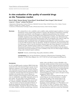 In vitro evaluation of the quality of essential drugs
on the Tanzanian market
Peter G. Risha1
, Danstan Shewiyo2
, Amani Msami2
, Gerald Masuki2
, Geert Vergote3
, Chris Vervaet3
Lungwani MuungoT. and Jean Paul Remon3
1 Department of Pharmaceutics, Faculty of Pharmacy, Muhimbili University College of Health Sciences, Dar es Salaam, Tanzania
2 Ministry of Health, Dar es Salaam, Tanzania
3 Laboratory of Pharmaceutical Technology, Faculty of Pharmaceutical Sciences, Ghent University, Belgium
Summary We evaluated the in vitro availability and its stability under simulated tropical conditions of various
formulations of four essential drugs marketed in Tanzania. We obtained 22 formulations (containing
paracetamol, acetylsalicylic acid, chloroquine or sulphadoxine/pyrimethamine) from wholesale
pharmacies in Dar es Salaam and the Medical Stores Department (Tanzania). The drug content, in vitro
availability (dissolution) and its stability under simulated tropical conditions were determined using
methods speciﬁed in the United States Pharmacopoeia (USP) 24 monograph of the respective drugs. All
formulations passed the pharmacopoeia requirements for the drug content. However, seven
formulations (three acetylsalicylic acid, two sulphadoxine/pyrimethamine and two paracetamol) failed
to meet the USP 24 tolerance limits for dissolution. Another ﬁve formulations (three paracetamol and
two chloroquine) failed to meet the dissolution tolerance limits after being subjected to an accelerated
stability test under simulated tropical conditions (75% RH/40 °C) for 6 months. The study has
demonstrated the presence on the Tanzanian market of essential drug formulations that met potency
requirements and yet had unsatisfactory in vitro availability as they were not robust enough to withstand
storage under simulated tropical conditions.
keywords Tanzania, essential drugs, drug quality, dissolution, stability
correspondence Prof. Dr Jean-Paul Remon, Laboratory of Pharmaceutical Technology, Harel-
bekestraat 72, 9000 Ghent, Belgium. Fax: +32 0 9 222 82 36; E-mail: jeanpaul.remon@rug.ac.be
Introduction
In 1975, the WHO passed a resolution (WHO 28.66) that
marked the birth of the Essential Drugs Concept. Its most
important component is the recognition of the fact that
only some drugs are necessary for the treatment, diagnosis
and prophylaxis of diseases facing the majority of people in
a community. Essential drugs have the potential to reduce
morbidity and mortality from common illnesses for
millions of people in the developing countries where medi-
cines are unaffordable, unavailable, improperly used or of
poor quality. The main pillars of the Essential Drugs
Concept are: established safety and efﬁcacy, proven qual-
ity, constant availability, affordability and rational use.
The Government of Tanzania through the Ministry of
Health has adopted the Essential Drugs Concept in its
National Drug Policy. Amongst the objectives of this policy
is to make available at all times essential drugs (of proven
quality, safety and efﬁcacy) at prices affordable to the
community and the promotion of the rational use of drugs.
Studies done in Tanzania using the International Network
for Rational Use of Drugs indicators have shown that much
success has been achieved in the area of rational drug use
(Gilson et al. 1993; Massele & Mwaluko 1993). The
WHO has categorized Tanzania as a country where the
essential drugs list exists and is used in all aspects of drug
management (WHO 1988).
While much success has been achieved in the area of
rational drug use, not much information is available
concerning the quality of the essential drugs on the
Tanzanian market. There are several reports on the
presence of substandard drugs on market in other
developing countries (Kibwage et al. 1992; Shakoor et al.
1997; Taylor et al. 2001). In Tanzania, which imports
more than 80% of its drug needs from various countries,
the drug distribution system has recently been liberalized
Tropical Medicine and International Health
volume 7 no 8 pp 701–707 august 2002
ª 2002 Blackwell Science Ltd 701
3
 