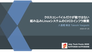 クロスコンパイルだけが能ではない
組み込みLinuxシステムのCI/CDインフラ構築
八重樫 剛史 Takeshi Yaegashi
2020-07-25
July Tech Festa 2020
#JTF2020 #JTF2020E
 
