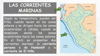 LAS CORRIENTES
MARINAS
Según su temperatura, pueden ser
frías, cuando nacen en las zonas
polares y se dirigen hacia las zonas
ecuatoriales; o cálidas, cuando se
desplazan desde las zonas
ecuatoriales hacia las zonas polares.
En el Perú se presentan dos
corrientes marinas: la corriente
peruana o de Humboldt y la
corriente de El Niño.
 
