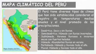 MAPA CLIMÁTICO DEL PERÚ
El Perú tiene diversos tipos de climas
que han sido establecidos consideran el
registro de temperaturas medias
anuales y el nivel promedio de las
precipitaciones.
• Desértico. Seco y sin lluvias.
• Semidesértico. Húmedo con lluvias invernales.
• Subhúmedo. Veranos lluviosos e inviernos
secos con fuertes heladas.
• Húmedo. Abundantes lluvias en verano.
• Perhúmedo. Húmedo y lluvioso todo el año.
• Pluvial. Húmedo y lluvioso todo el año.
 
