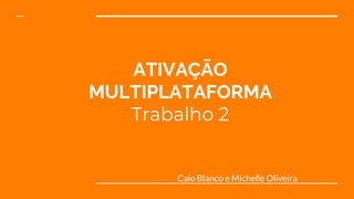 ATIVAÇÃO
MULTIPLATAFORMA
Trabalho 2
Caio Blanco e Michelle Oliveira
 