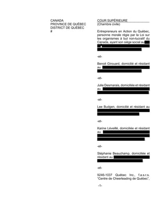 CANADA COUR SUPÉRIEURE
PROVINCE DE QUÉBEC (Chambre civile)
DISTRICT DE QUÉBEC
# Entrepreneurs en Action du Québec,
personne morale régie par la Loi sur
les organismes à but non-lucratif du
Canada, ayant son siège social au 27,
92e
avenue Est, Ville de Blainville,
district de Terrebonne, J7C 0A8;
-et-
Benoit Girouard, domicilié et résidant
au 73 rue Blériot, Ville de Lachute,
district de Terrebonne, J8H 0K1;
-et-
Julie Desmarais, domiciliée et résidant
au 1310 boul. Jacques-Cartier Est,
Ville et district de Longueuil, J4M 1B2;
-et-
Lee Budgen, domicilié et résidant au
1310 boul. Jacques-Cartier Est, Ville et
district de Longueuil, J4M 1B2;
-et-
Karine Léveillé, domiciliée et résidant
au 1016 rue de la Voie du Bois,
Municipalité de Prévost, district
judiciaire de Terrebonne, J0R 1T0;
-et-
Stéphanie Beauchamp, domiciliée et
résidant au 2299 rue Philippe-Dolbec,
Ville et district de Laval, H7L 0J2;
-et-
9246-1037 Québec Inc., f.a.s.r.s.
“Centre de Cheerleading de Québec”,
-1-
 