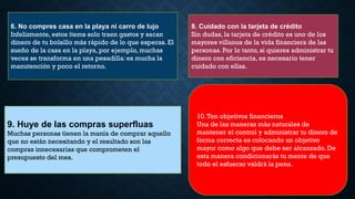6. No compres casa en la playa ni carro de lujo
Infelizmente, estos ítems solo traen gastos y sacan
dinero de tu bolsillo más rápido de lo que esperas. El
sueño de la casa en la playa, por ejemplo, muchas
veces se transforma en una pesadilla: es mucha la
manutención y poco el retorno.
8. Cuidado con la tarjeta de crédito
Sin dudas, la tarjeta de crédito es uno de los
mayores villanos de la vida financiera de las
personas. Por lo tanto, si quieres administrar tu
dinero con eficiencia, es necesario tener
cuidado con ellas.
9. Huye de las compras superfluas
Muchas personas tienen la manía de comprar aquello
que no están necesitando y el resultado son las
compras innecesarias que comprometen el
presupuesto del mes.
10.Ten objetivos financieros
Una de las maneras más naturales de
mantener el control y administrar tu dinero de
forma correcta es colocando un objetivo
mayor como algo que debe ser alcanzado. De
esta manera condicionarás tu mente de que
todo el esfuerzo valdrá la pena.
 