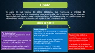 El costo es una variable del sector económico que representa la totalidad del
gasto económico de una producción, esta suma, es la más importante que se realiza en
la estadística de las empresas, puesto que luego de realizada esta, se establece cual será
el precio del producto manufacturado que saldrá a la venta al público.
Costo
Tipos de Costo
Por su naturaleza:
Costes industriales, relacionados con el
proceso de producción.
Costes de la empresa, principalmente de
organización y de tipo financiero.
Costes de explotación, enfocados a la
venta y distribución del producto.
Por su variación:
Costes fijos, a los que no afecta la cantidad de
producción. Los impuestos o arrendamientos
son claros ejemplos.
Costes variables, a mayor producción se
incurrirá en mayores costes. El gasto
energético, por ejemplo.
Costes semivariables: la cantidad de
producción afecta pero de manera más
gradual o progresiva.
Relación entre producto y
producción:
Costos indirectos, afectan a la
producción de manera total.
Costos directos, su aumento o
disminución afectan a servicios o
productos en particular.
 
