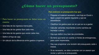 ¿Cómo hacer un presupuesto?
• Para hacer un presupuesto se debe tener en
cuenta:
• Una lista de los ingresos mensuales.
• Una lista de los gastos fijos cada mes.
• Una lista de los gastos que varían cada mes.
• Definir el flujo de caja.
• Un cálculo de la diferencia entre gastos e ingresos.
Para elaborar un presupuesto hay que:
• Preparar el material necesario, una hoja en Excel o
lápiz y papel con gastos regulares y que se
necesitarían.
• Clasificar los gastos para ver en qué se va a gastar.
• Calcular variantes importantes (como cambios de
moneda u otros).
• Hay que definir muy bien las prioridades.
• Se tiene que tener en cuenta un fondo de emergencias,
para cubrir imprevistos.
• Hay que programar una revisión del presupuesto cada x
meses.
• Si es necesario, se debe contactar con un asesor que
revise y optimice el presupuesto.
 