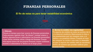 FINANZAS PERSONALES
El fin de estas es para tener estabilidad económica
TIPS
1. Edúcate
Tómate el tiempo para leer acerca de finanzas personales.
Cada semana, agenda citas "de dinero" contigo mismo y
dedica algunas horas a administrar tus finanzas personales
y leer libros, revistas, sitios o blogs de finanzas. Cuanto
más sepas acerca de tus propias finanzas, mayor confianza
tendrás al administrar tu dinero en el largo plazo.
2. Revisa tu crédito con regularidad
Tu reporte de crédito es como un archivo de ti
y tu historial crediticio. Básicamente le dice a
los prestamistas qué tan riesgoso eres, y si
deben o no prestarte dinero. Cuando se trata
de comprar un coche o una casa, lo deseable
es que tu reporte de crédito esté en excelente
forma, de manera que puedas calificar para
buenas tarifas.
 