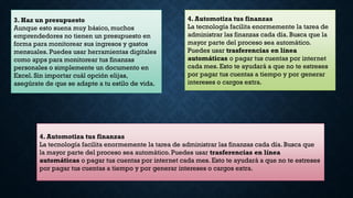 3. Haz un presupuesto
Aunque esto suena muy básico, muchos
emprendedores no tienen un presupuesto en
forma para monitorear sus ingresos y gastos
mensuales. Puedes usar herramientas digitales
como apps para monitorear tus finanzas
personales o simplemente un documento en
Excel. Sin importar cuál opción elijas,
asegúrate de que se adapte a tu estilo de vida.
4. Automotiza tus finanzas
La tecnología facilita enormemente la tarea de
administrar las finanzas cada día. Busca que la
mayor parte del proceso sea automático.
Puedes usar trasferencias en línea
automáticas o pagar tus cuentas por internet
cada mes. Esto te ayudará a que no te estreses
por pagar tus cuentas a tiempo y por generar
intereses o cargos extra.
4. Automotiza tus finanzas
La tecnología facilita enormemente la tarea de administrar las finanzas cada día. Busca que
la mayor parte del proceso sea automático. Puedes usar trasferencias en línea
automáticas o pagar tus cuentas por internet cada mes. Esto te ayudará a que no te estreses
por pagar tus cuentas a tiempo y por generar intereses o cargos extra.
 