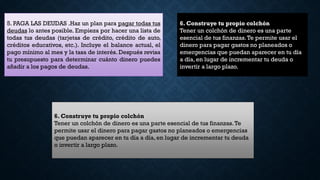 5. PAGA LAS DEUDAS .Haz un plan para pagar todas tus
deudas lo antes posible. Empieza por hacer una lista de
todas tus deudas (tarjetas de crédito, crédito de auto,
créditos educativos, etc.). Incluye el balance actual, el
pago mínimo al mes y la tasa de interés. Después revisa
tu presupuesto para determinar cuánto dinero puedes
añadir a los pagos de deudas.
6. Construye tu propio colchón
Tener un colchón de dinero es una parte
esencial de tus finanzas.Te permite usar el
dinero para pagar gastos no planeados o
emergencias que puedan aparecer en tu día
a día, en lugar de incrementar tu deuda o
invertir a largo plazo.
6. Construye tu propio colchón
Tener un colchón de dinero es una parte esencial de tus finanzas.Te
permite usar el dinero para pagar gastos no planeados o emergencias
que puedan aparecer en tu día a día, en lugar de incrementar tu deuda
o invertir a largo plazo.
 