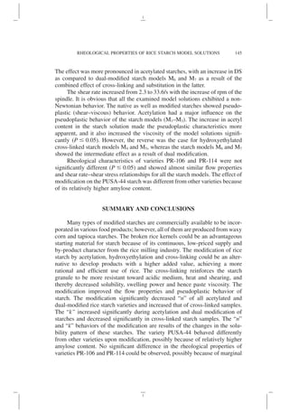 The effect was more pronounced in acetylated starches, with an increase in DS
as compared to dual-modified starch models M6 and M7 as a result of the
combined effect of cross-linking and substitution in the latter.
The shear rate increased from 2.3 to 33.6/s with the increase of rpm of the
spindle. It is obvious that all the examined model solutions exhibited a non-
Newtonian behavior. The native as well as modified starches showed pseudo-
plastic (shear–viscous) behavior. Acetylation had a major influence on the
pseudoplastic behavior of the starch models (M1–M3). The increase in acetyl
content in the starch solution made the pseudoplastic characteristics more
apparent, and it also increased the viscosity of the model solutions signifi-
cantly (P ⱕ 0.05). However, the reverse was the case for hydroxyethylated
cross-linked starch models M4 and M5, whereas the starch models M6 and M7
showed the intermediate effect as a result of dual modification.
Rheological characteristics of varieties PR-106 and PR-114 were not
significantly different (P ⱕ 0.05) and showed almost similar flow properties
and shear rate–shear stress relationships for all the starch models. The effect of
modification on the PUSA-44 starch was different from other varieties because
of its relatively higher amylose content.
SUMMARY AND CONCLUSIONS
Many types of modified starches are commercially available to be incor-
porated in various food products; however, all of them are produced from waxy
corn and tapioca starches. The broken rice kernels could be an advantageous
starting material for starch because of its continuous, low-priced supply and
by-product character from the rice milling industry. The modification of rice
starch by acetylation, hydroxyethylation and cross-linking could be an alter-
native to develop products with a higher added value, achieving a more
rational and efficient use of rice. The cross-linking reinforces the starch
granule to be more resistant toward acidic medium, heat and shearing, and
thereby decreased solubility, swelling power and hence paste viscosity. The
modification improved the flow properties and pseudoplastic behavior of
starch. The modification significantly decreased “n” of all acetylated and
dual-modified rice starch varieties and increased that of cross-linked samples.
The “k” increased significantly during acetylation and dual modification of
starches and decreased significantly in cross-linked starch samples. The “n”
and “k” behaviors of the modification are results of the changes in the solu-
bility pattern of these starches. The variety PUSA-44 behaved differently
from other varieties upon modification, possibly because of relatively higher
amylose content. No significant difference in the rheological properties of
varieties PR-106 and PR-114 could be observed, possibly because of marginal
145
RHEOLOGICAL PROPERTIES OF RICE STARCH MODEL SOLUTIONS
 