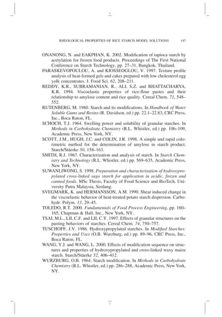 ONANONG, N. and EAKPHAN, K. 2002. Modification of tapioca starch by
acetylation for frozen food products. Proceedings of The First National
Conference on Starch Technology, pp. 27–31, Bangkok, Thailand.
PARASKEVOPOULOU, A. and KIOSSEOGLOU, V. 1997. Texture profile
analysis of heat-formed gels and cakes prepared with low cholesterol egg
yolk concentrates. J. Food Sci. 62, 208–211.
REDDY, K.R., SUBRAMANIAN, R., ALI, S.Z. and BHATTACHARYA,
K.R. 1994. Viscoelastic properties of rice-flour pastes and their
relationship to amylose content and rice quality. Cereal Chem. 71, 548–
552.
RUTENBERG, M. 1980. Starch and its modifications. In Handbook of Water
Soluble Gums and Resins (R. Davidson, ed.) pp. 22.1–22.83, CRC Press,
Inc., Boca Raton, FL.
SCHOCH, T.J. 1964. Swelling power and solubility of granular starches. In
Methods in Carbohydrate Chemistry (R.L. Whistler, ed.) pp. 106–109,
Academic Press, New York, NY.
SCOTT, J.M., HUGH, J.C. and COLIN, J.R. 1998. A simple and rapid colo-
rimetric method for the determination of amylose in starch product.
Starch/Stäerke 50, 158–163.
SMITH, R.J. 1967. Characterization and analysis of starch. In Starch Chem-
istry and Technology (R.L. Whistler, ed.) pp. 569–635, Academic Press,
New York, NY.
SUWANLIWONG, S. 1998. Preparation and characterisation of hydroxypro-
pylated cross-linked sago starch for application in acidic, frozen and
canned foods. MSc Thesis, Faculty of Food Science and BioTech, Uni-
versity Putra Malaysia, Serdang.
SVEGMARK, K. and HERMANSSON, A.M. 1990. Shear induced change in
the viscoelastic behavior of heat-treated potato starch dispersion. Carbo-
hydr. Polym. 13, 29–45.
TOLEDO, R.T. 2000. Fundamentals of Food Process Engineering, pp. 160–
165, Chapman & Hall, Inc., New York, NY.
TSAI, M.L., LII, C.F. and LII, C.Y. 1997. Effects of granular structures on the
pasting behaviors of starches. Cereal Chem. 74, 750–757.
TUSCHOFF, J.V. 1986. Hydroxypropylated starches. In Modified Starches:
Properties and Uses (O.B. Wurzburg, ed.) pp. 89–96, CRC Press, Inc.,
Boca Raton, FL.
WANG, Y.J. and WANG, L. 2000. Effects of modification sequence on struc-
tures and properties of hydroxypropylated and cross-linked waxy maize
starch. Starch/Stäerke 52, 406–412.
WURZBURG, O.B. 1964. Starch modification. In Methods in Carbohydrate
Chemistry (R.L. Whistler, ed.) pp. 286–288, Academic Press, New York,
NY.
147
RHEOLOGICAL PROPERTIES OF RICE STARCH MODEL SOLUTIONS
 