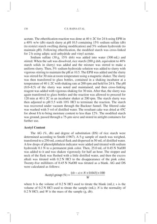 acetate. The etherification reaction was done at 40 ± 2C for 24 h using EPH in
a 40% w/w (db) starch slurry at pH 10.5 containing 15% sodium sulfate (db)
(to restrict starch swelling during modification) and 5% sodium hydroxide (to
maintain pH). Following etherification, the modified starch was cross-linked
for 2 h using adipic acid anhydride and vinyl acetate.
Sodium sulfate (30 g, 15% dsb) was added into water (300 mL) and
stirred. When the salt was dissolved, rice starch (200 g dsb, equivalent to 40%
starch solids in slurry) was added and the mixture was stirred to make a
uniform slurry. Then, 5% sodium hydroxide solution was added to slurry with
vigorous stirring to maintain the pH at 10.5. The EPH was added and the slurry
was stirred for 30 min at room temperature using a magnetic shaker. The slurry
was then transferred to glass bottles, contained in a shaking incubator at a
temperature of 40 ± 2C with shaking rate at 200 rpm and held for 24 h. The pH
(8.0–8.5) of the slurry was noted and maintained, and then cross-linking
reagent was added with vigorous shaking for 30 min. After that, the slurry was
again transferred to glass bottles and the reaction was allowed to proceed for
120 min at 40 ± 2C in an incubator shaker at 200 rpm. The starch slurry was
then adjusted to pH 5.5 with 10% HCl to terminate the reaction. The starch
was recovered under vacuum through the Buckner funnel. The filtered cake
was washed with 5 vol of distilled water. The resultant cake was dried at 45C
for about 8 h to bring moisture content to less than 12%. The modified starch
was ground, passed through a 75-mm sieve and stored in airtight containers for
further use.
Acetyl Content
The AG (%, db) and degree of substitution (DS) of rice starch were
determined according to Smith (1967). A 5-g sample of starch was weighed,
transferred to a 250-mL conical flask and dispersed in 50 mL of distilled water.
A few drops of phenolphthalein indicator were added and titrated with sodium
hydroxide 0.1 N to a permanent pink color. Then, 25.0 mL of 0.45 N NaOH
was added to it and was shaken vigorously for half an hour. The stopper and
neck of the flask was flushed with a little distilled water, and then the excess
alkali was titrated with 0.2 N HCl to the disappearance of the pink color.
Twenty-five milliliters of 0.45 N NaOH was titrated as a blank. AG and DS
were calculated as follows:
Acetyl group %
( ) =
−
( ) × ×
[ ]×
b s N
W
0 043 100
.
where b is the volume of 0.2 N HCl used to titrate the blank (mL); s is the
volume of 0.2 N HCl used to titrate the sample (mL); N is the normality of
0.2 N HCl; and W is the mass of the sample (g, db).
138 C.S. RAINA ET AL.
 