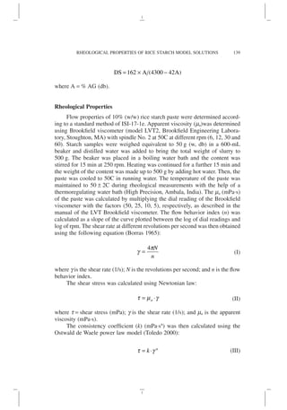 DS A A
= × −
( )
162 4300 42
where A = % AG (db).
Rheological Properties
Flow properties of 10% (w/w) rice starch paste were determined accord-
ing to a standard method of ISI-17-1e. Apparent viscosity (ma)was determined
using Brookfield viscometer (model LVT2, Brookfield Engineering Labora-
tory, Stoughton, MA) with spindle No. 2 at 50C at different rpm (6, 12, 30 and
60). Starch samples were weighed equivalent to 50 g (w, db) in a 600-mL
beaker and distilled water was added to bring the total weight of slurry to
500 g. The beaker was placed in a boiling water bath and the content was
stirred for 15 min at 250 rpm. Heating was continued for a further 15 min and
the weight of the content was made up to 500 g by adding hot water. Then, the
paste was cooled to 50C in running water. The temperature of the paste was
maintained to 50 ± 2C during rheological measurements with the help of a
thermoregulating water bath (High Precision, Ambala, India). The ma (mPa·s)
of the paste was calculated by multiplying the dial reading of the Brookfield
viscometer with the factors (50, 25, 10, 5), respectively, as described in the
manual of the LVT Brookfield viscometer. The flow behavior index (n) was
calculated as a slope of the curve plotted between the log of dial readings and
log of rpm. The shear rate at different revolutions per second was then obtained
using the following equation (Borras 1965):
g
p
=
4 N
n
(I)
where g is the shear rate (1/s); N is the revolutions per second; and n is the flow
behavior index.
The shear stress was calculated using Newtonian law:
t m g
= ⋅
a (II)
where t = shear stress (mPa); g is the shear rate (1/s); and ma is the apparent
viscosity (mPa·s).
The consistency coefficient (k) (mPa·sn
) was then calculated using the
Ostwald de Waele power law model (Toledo 2000):
t g
= ⋅
k n
(III)
139
RHEOLOGICAL PROPERTIES OF RICE STARCH MODEL SOLUTIONS
 