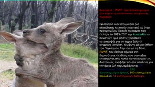 Αυστραλία - WWF: Τρία δισεκατομμύρια
ζώα κάηκαν ή εκτοπίστηκαν στις φονικές
πυρκαγίες
Σχεδόν τρία δισεκατομμύρια ζώα
σκοτώθηκαν ή εκτοπίστηκαν από τις άνευ
προηγουμένου δασικές πυρκαγιές που
έπληξαν το 2019-2020 την Αυστραλία και
συνιστούν «μια από τις χειρότερες
καταστροφές για την άγρια ζωή στη
σύγχρονη ιστορία», σύμφωνα με μια έκθεση
του Παγκόσμιου Ταμείου για τη Φύση
(WWF) που δόθηκε σήμερα στη
δημοσιότητα.Η έκθεση, που συνέταξαν
επιστήμονες από πολλά πανεπιστήμια της
Αυστραλίας, αναφέρει ότι στις απώλειες για
την άγρια ζωή περιλαμβάνονται 143
εκατομμύρια θηλαστικά, 2,46
δισεκατομμύρια ερπετά, 180 εκατομμύρια
πουλιά και 51 εκατομμύρια βάτραχοι.
 