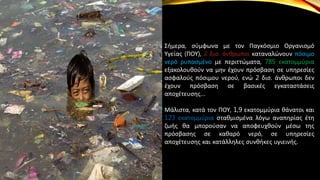 Σήμερα, σύμφωνα με τον Παγκόσμιο Οργανισμό
Υγείας (ΠΟΥ), 2 δισ. άνθρωποι καταναλώνουν πόσιμο
νερό ρυπασμένο με περιττώματα, 785 εκατομμύρια
εξακολουθούν να μην έχουν πρόσβαση σε υπηρεσίες
ασφαλούς πόσιμου νερού, ενώ 2 δισ. άνθρωποι δεν
έχουν πρόσβαση σε βασικές εγκαταστάσεις
αποχέτευσης…
Μάλιστα, κατά τον ΠΟΥ, 1,9 εκατομμύρια θάνατοι και
123 εκατομμύρια σταθμισμένα λόγω αναπηρίας έτη
ζωής θα μπορούσαν να αποφευχθούν μέσω της
πρόσβασης σε καθαρό νερό, σε υπηρεσίες
αποχέτευσης και κατάλληλες συνθήκες υγιεινής.
 