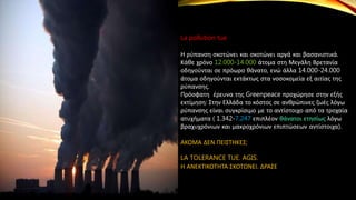La pollution tue
Η ρύπανση σκοτώνει και σκοτώνει αργά και βασανιστικά.
Κάθε χρόνο 12.000-14.000 άτομα στη Μεγάλη Βρετανία
οδηγούνται σε πρόωρο θάνατο, ενώ άλλα 14.000-24.000
άτομα οδηγούνται εκτάκτως στα νοσοκομεία εξ αιτίας της
ρύπανσης.
Πρόσφατη έρευνα της Greenpeace προχώρησε στην εξής
εκτίμηση: Στην Ελλάδα το κόστος σε ανθρώπινες ζωές λόγω
ρύπανσης είναι συγκρίσιμο με το αντίστοιχο από τα τροχαία
ατυχήματα ( 1.342-7.247 επιπλέον θάνατοι ετησίως λόγω
βραχυχρόνιων και μακροχρόνιων επιπτώσεων αντίστοιχα).
ΑΚΟΜΑ ΔΕΝ ΠΕΙΣΤΗΚΕΣ;
LA TOLERANCE TUE. AGIS.
Η ΑΝΕΚΤΙΚΟΤΗΤΑ ΣΚΟΤΩΝΕΙ. ΔΡΑΣΕ
 