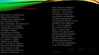 ‘’ ΟΙ ΝΕΟΙ ΕΠΙΘΥΜΟΥΝ. Η ΓΗ ΣΥΜΦΩΝΕΙ…’’
Μου όρισες το μέλλον μου
Μα γω θα πολεμήσω
Ασπίδα είναι ο χρόνος μου
Και τούτο θα νικήσω
Μου πρόσφερες τον κόσμο σου
Που το χες πριν ρημάξει
Το βλέμμα μου ήταν θολό
Απόρησε η πλάση
Εγώ αλλιώς τα ήθελα
Τα θαύματα του κόσμου
Να τρέχω να χαμογελώ
Στ΄ουρανού τη χάρη
Παρέα να χω άλογα
Και τ΄έρπετα του κόσμου
Βουνά και δάση να θωρώ
Και τ΄άνεμου το χάδι
Ήλιος να γέρνει πλάι μου
Φωτίζει τ’όνειρά μου
Δίνει πνοή να τραγουδώ
Κ’αέρα στα πάνια μου
Εγώ στη ΓΗ θε να πατώ
να νιώθω τη πνοή της
να κολυμπώ σε θάλασσες
που χεις καιρό μολύνει
Γι΄αυτό λοιπόν θα σου το πω
Και βάλτο στο μυαλό σου
Τη ΓΗ εγώ την αγαπώ
Και κοίτα το καλό της
‘Εχεις το χρέος ιερό
Να μην την τραυματίζεις
Σαν σπουργιτάκι τρυφερό
Και πάλι να φροντίζεις.
Ειδάλλως θα με πίκρανες
Το λόγο θα κρατούσες;
H ΓΗ που πριν σύγχωρεσε
κι συ το λοιδωρούσες;
Ποίημα μαθητή της Α΄
γυμνασίου
 