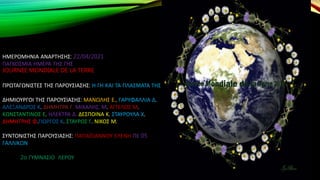 ΗΜΕΡΟΜΗΝΙΑ ΑΝΑΡΤΗΣΗΣ: 22/04/2021
ΠΑΓΚΟΣΜΙΑ ΗΜΕΡΑ ΤΗΣ ΓΗΣ
JOURNEE MONDIALE DE LA TERRE
ΠΡΩΤΑΓΩΝΙΣΤΕΣ ΤΗΣ ΠΑΡΟΥΣΙΑΣΗΣ: Η ΓΗ ΚΑΙ ΤΑ ΠΛΑΣΜΑΤΑ ΤΗΣ
ΔΗΜΙΟΥΡΓΟΙ ΤΗΣ ΠΑΡΟΥΣΙΑΣΗΣ: ΜΑΝΩΛΗΣ Ε., ΓΑΡΥΦΑΛΛΙΑ Δ.
ΑΛΕΞΑΝΔΡΟΣ Κ. ΔΗΜΗΤΡΑ Γ. ΜΙΧΑΛΗΣ, Μ. ΑΓΓΕΛΟΣ Μ.
ΚΩΝΣΤΑΝΤΙΝΟΣ Ε. ΗΛΕΚΤΡΑ Δ. ΔΕΣΠΟΙΝΑ Κ. ΣΤΑΥΡΟΥΛΑ Χ.
ΔΗΜΗΤΡΗΣ Φ.ΓΙΩΡΓΟΣ Κ. ΣΤΑΥΡΟΣ Γ. ΝΙΚΟΣ Μ.
ΣΥΝΤΟΝΙΣΤΗΣ ΠΑΡΟΥΣΙΑΣΗΣ: ΠΑΠΑΪΩΑΝΝΟΥ ΕΛΕΝΗ ΠΕ 05
ΓΑΛΛΙΚΩΝ
2o ΓΥΜΝΑΣΙΟ ΛΕΡΟΥ
 