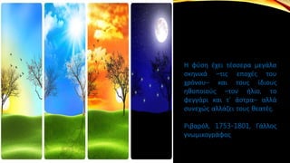 Η φύση έχει τέσσερα μεγάλα
σκηνικά –τις εποχές του
χρόνου– και τους ίδιους
ηθοποιούς –τον ήλιο, το
φεγγάρι και τ’ άστρα– αλλά
συνεχώς αλλάζει τους θεατές.
Ριβαρόλ, 1753-1801, Γάλλος
γνωμικογράφος
 