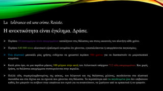 La tolérance est une crime. Résiste.
Η ανεκτικότητα είναι έγκλημα. Δράσε.
 Περίπου 10 εκατομμύρια τόνοι απορριμμάτων καταλήγουν στις θάλασσες και στους ωκεανούς του πλανήτη κάθε χρόνο.
 Περίπου 640 000 τόνοι αλιευτικού εξοπλισμού εκτιμάται ότι χάνονται, εγκαταλείπονται ή απορρίπτονται παγκοσμίως.
 Ένα πλαστικό μπουκάλι μίας χρήσης ενδέχεται να χρειαστεί περίπου 500 χρόνια για να διασπαστούν σε μικροσκοπικά
κομμάτια.
 Κατά μέσο όρο, σε μια παράλια μήκους 100 μέτρων στην ακτή του Ατλαντικού υπάρχουν 712 είδη απορριμμάτων. Και χωρίς
δράση, τα θαλάσσια απορρίμματα συσσωρεύονται στην παραλία.
 Πολλά είδη, συμπεριλαμβανομένης της φώκιας, του δελφινιού και της θαλάσσιας χελώνας, παγιδεύονται στα πλαστικά
σκουπίδια και στα δίχτυα και τα σχοινιά που χάνονται στη θάλασσα. Τα περισσότερα από τα παγιδευμένα ζώα δεν επιβιώνουν
καθώς δεν μπορούν να ανέβουν στην επιφάνεια του νερού για να αναπνεύσουν, να ξεφύγουν από τα αρπακτικά ή να τραφούν.
 
