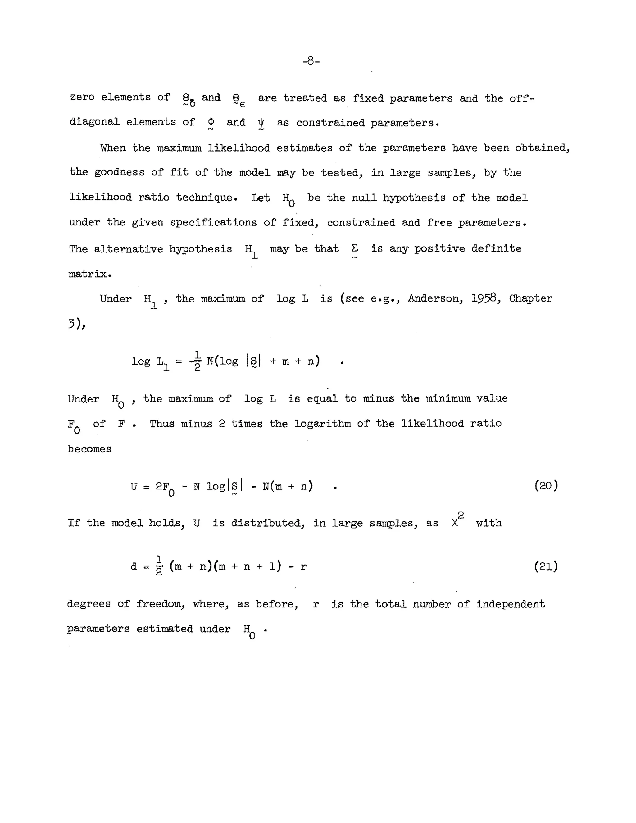 -8-
zero elements of ~~ and ~E are treated as fixed parameters and the off-
diagonal elements of ¢ and ! as constrained parameters.
When the maximum likelihood estimates of the parameters have been obtained}
the goodness of fit of the model may be tested} in large samples} by the
likelihood ratio technique. Let H
O
be the null hypothesis of the model
under the given specifications of fixed, constrained and free parameters_
The alternative hypothesis HI may be that ~ is any positive definite
matrix.
Under HI' the maximum of log L is (see e.g.) Anderson} 1958, Chapter
log Ll '= -~ N(log 121 + m + n)
Under H
a , the maximum of log L is equal to minus the minimum value
Fa of F. Thus minus 2 times the logarithm of the likelihood ratio
becomes
u '= 2F - N loglSI - N(m + n)
a ~
If the model holds, U is distributed} in large samples} as
1
d = 2 (m + n)(m + n + 1) - r
2 .
X wJ.th
(20 )
(21)
degrees of freedom} where} as before, r is the total number of independent
parameters estimated under H .
o
 
