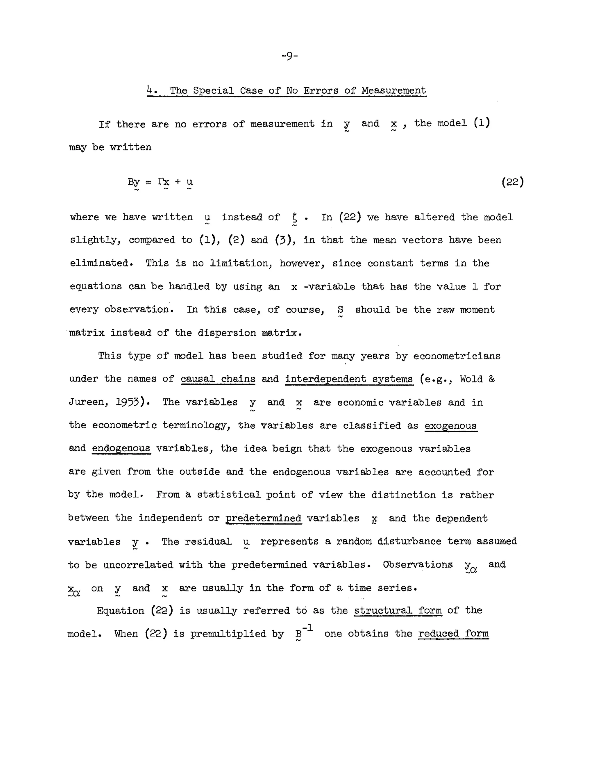 -9-
4. The Special Case of No Errors of Measurement
If there are no errors of measurement in y and x, the model (1)
may be written
By :::: rx + u (22)
where we have written u instead of s. In (22) we have altered the model
slightly, compared to (1), (2) and (3), in that the mean vectors have been
eliminated. This is no limitation, however, since constant terms in the
equations can be handled by using an x -variable that has the value 1 for
every observation. In this case, of course, S should be the raw moment
matrix instead of the dispersion matrix.
This type pf model has been studied for many years by econometricians
under the names of causal chains and interdependent systems (e.g., Wold &
Jureen, 1953). The variables y and x are economic variables and in
the econometric terminology, the variables are classified as exogenous
and endogenous variables, the idea beign that the exogenous variables
are given from the outside and the endogenous variables are accounted for
by the model. From a statistical point of view the distinction is rather
between the independent or predetermined variables ~ and the dependent
variables ~. The residual u represents a random disturbance term assumed
to be uncorrelated with the predetermined variables. Observations and
on y and x are usually in the form of a time series.
Equation (22) is usually referred to as the structural form of the
model. When (2'2) is premultiplied by ~-l one obtains the reduced form
 