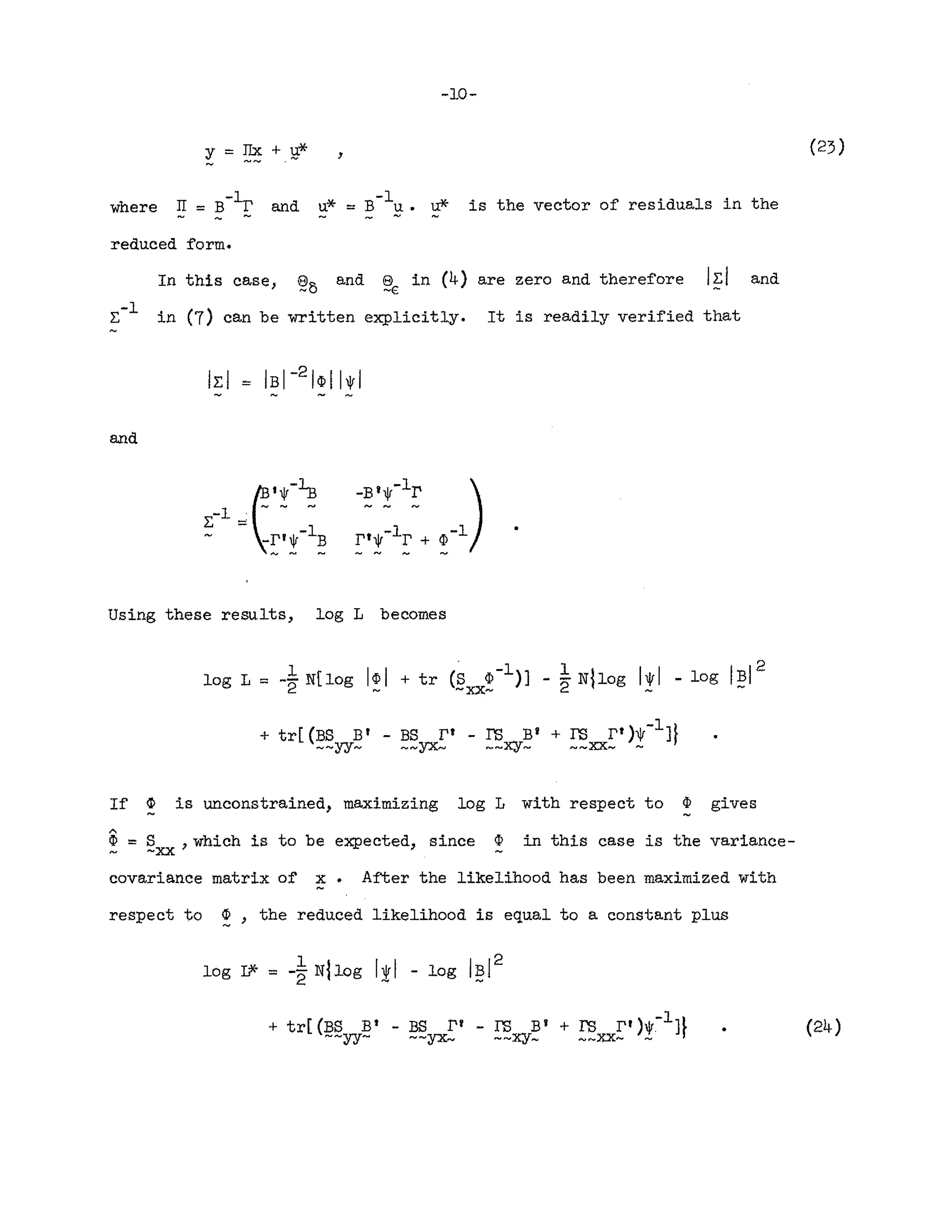 Y=~+B-*
-10-
, (23)
where * B-1 ....l(.
u = u. l,I." is the vector of residuals in the
reduced form.
In this case, ~5 and ~€ in (4) are zero and therefore I~l and
E-l in (7) can be written explicitly. It is readily verified that
and
Using these results, log L becomes
If ~ is unconstrained, maximizing log L with respect to ¢ gives
"
CI? == S ,which is to be expected, since CI? in this case is the variance-
~ ~XX
covariance matrix of x After the likelihood has been maximized with
respect to ~, the reduced likelihood is equal to a constant plus
(24)
 