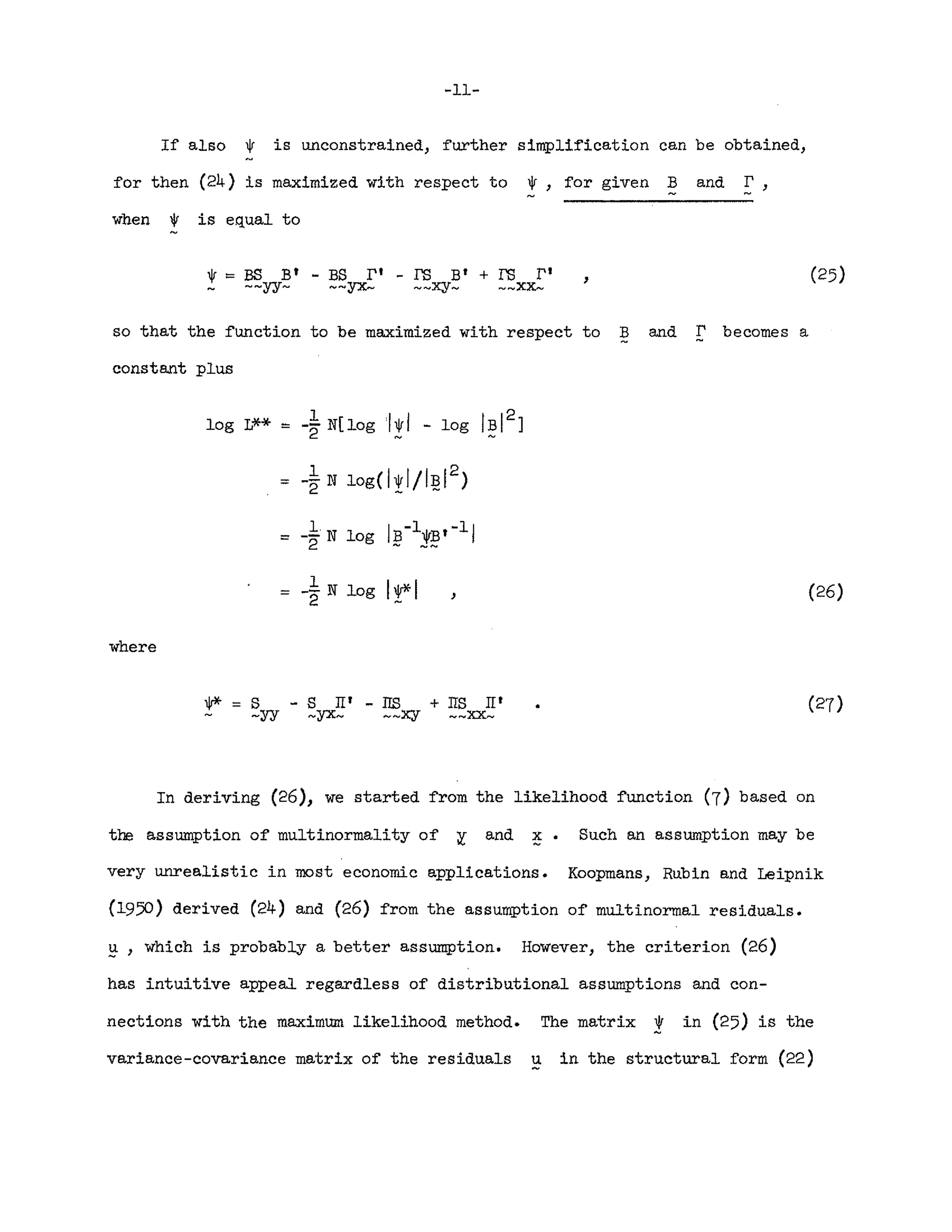 -11-
If also * is unconstrained, further simplification can be obtained,
for then (24) is maximized with respect to *, for given Band!.:,
when 1V is equal to
,
so that the function to be maximized with respect to B and r becomes a
constant plus
log L** == -~ N[ log I~rI - log IBI2
]
1
log( I * I / IB1
2
)
== -"2 N
- -
== _IN log IB-l*Bt -11
2 - --
where
, (26)
1r*== S
-yy
- S II' - lIS + lIS II'
-yx- --xy __xx_
In deriving (26), we started from the likelihood function (7) based on
the assumption of multinormality of y- and !. Such an assumption may be
very unrealistic in most economic applications. Koopmans, Rubin and Leipnik
(1950) derived (24) and (26) from the assumption of multinormal residuals.
~ , which is probably a better assumption. However, the criterion (26)
has intuitive appeal regardless of distributional assumptions and con-
nections with the maximum likelihood method. The matrix l' in (25) is the
variance-covariance matrix of the residuals u in the structural form (22)
 