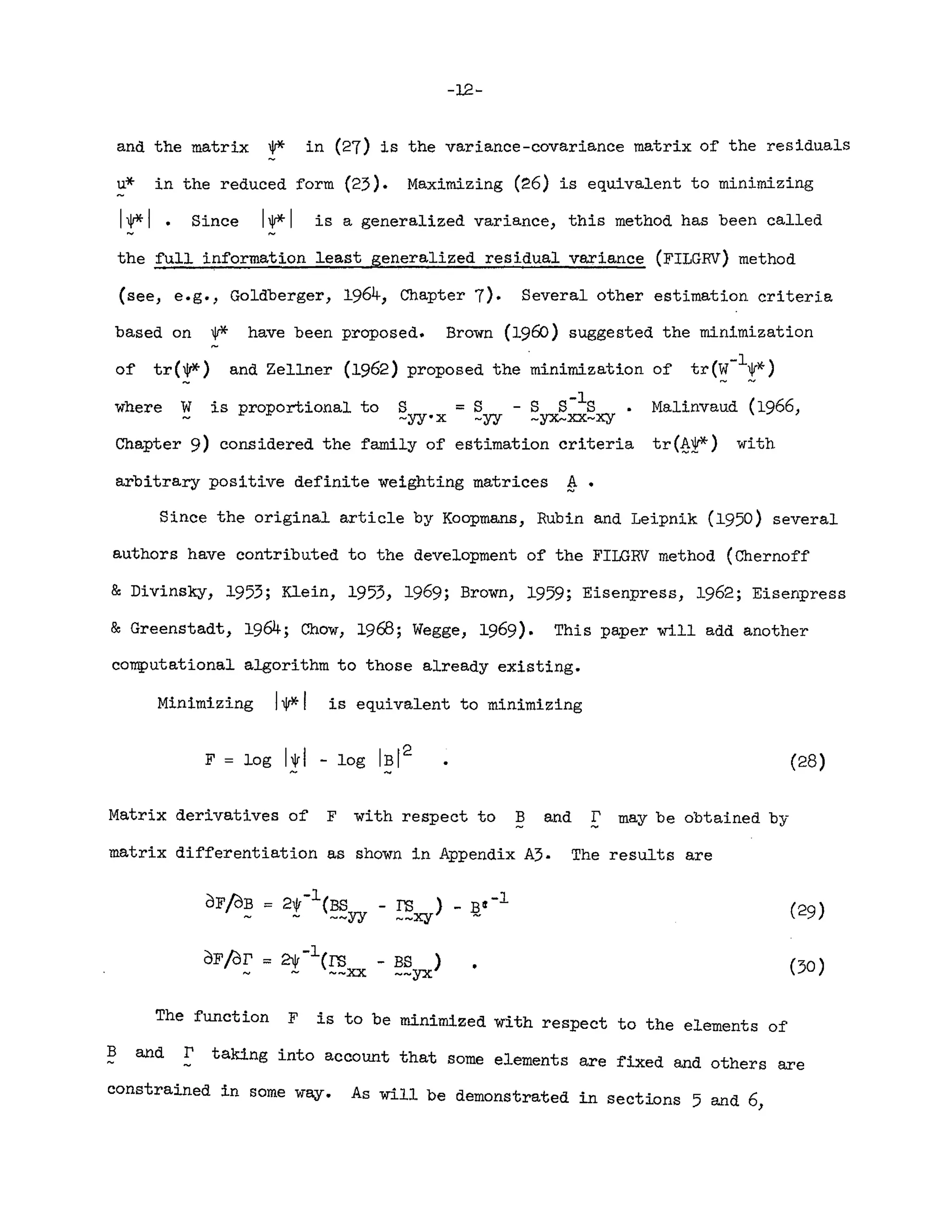 -12-
and the matrix W* in (27) is the variance-covariance matrix of the residuals
u* in the reduced form (23). Maximizing (26) is equivalent to minimizing
IW*I • Since IW*I is a generalized variance, this method has been called
the full information least generalized residual variance (FILGRV) method
(see, e.g., Goldberger, 1964, Chapter 7). Several other estimation criteria
based on W* have been proposed. Brown (1960) suggested the minimization
of tr(W*) and Zellner (1962) proposed the "minimization of tr(~-l!,*)
where ¥. is proportional to S = S - S S-lS Malinvaud (1966,
.- -yy·x -yy -yx...xx~xy
Chapter 9) considered the family of estimation criteria tr (.s.t*) with
arbitrary positive definite weighting matrices ~.
Since the original article by Koopmans, Rubin and Leipnik (1950) several
authors have contributed to the development of the FILGRV method (Chernoff
& Divinsky, 1953; Klein, 1953, 1969; Brown, 1959; Eisenpress, 1962; Eisenpress
& Greenstadt, 1964 ; Chow, 1968; Wegge, 1969). This paper will add another
computational algorithm to those already existing.
Minimizing 1**1 is equivalent to minimizing
(28)
Matrix derivatives of F with respect to B and r may be obtained by
matrix differentiation as shown in Appendix A3. The results are
(30 )
dFfO~ = 2!-l(~yy - ~xy) _ J;i~ -1 (29)
"" 21V-lem - BS )
~ --xx ~~YX
of/dr
The function F is to be minimized with respect to the elements of
B and E' taking into account that some elements are fixed and others are
constrained in some way. As will be demonstrated in sections 5 and 6,
 