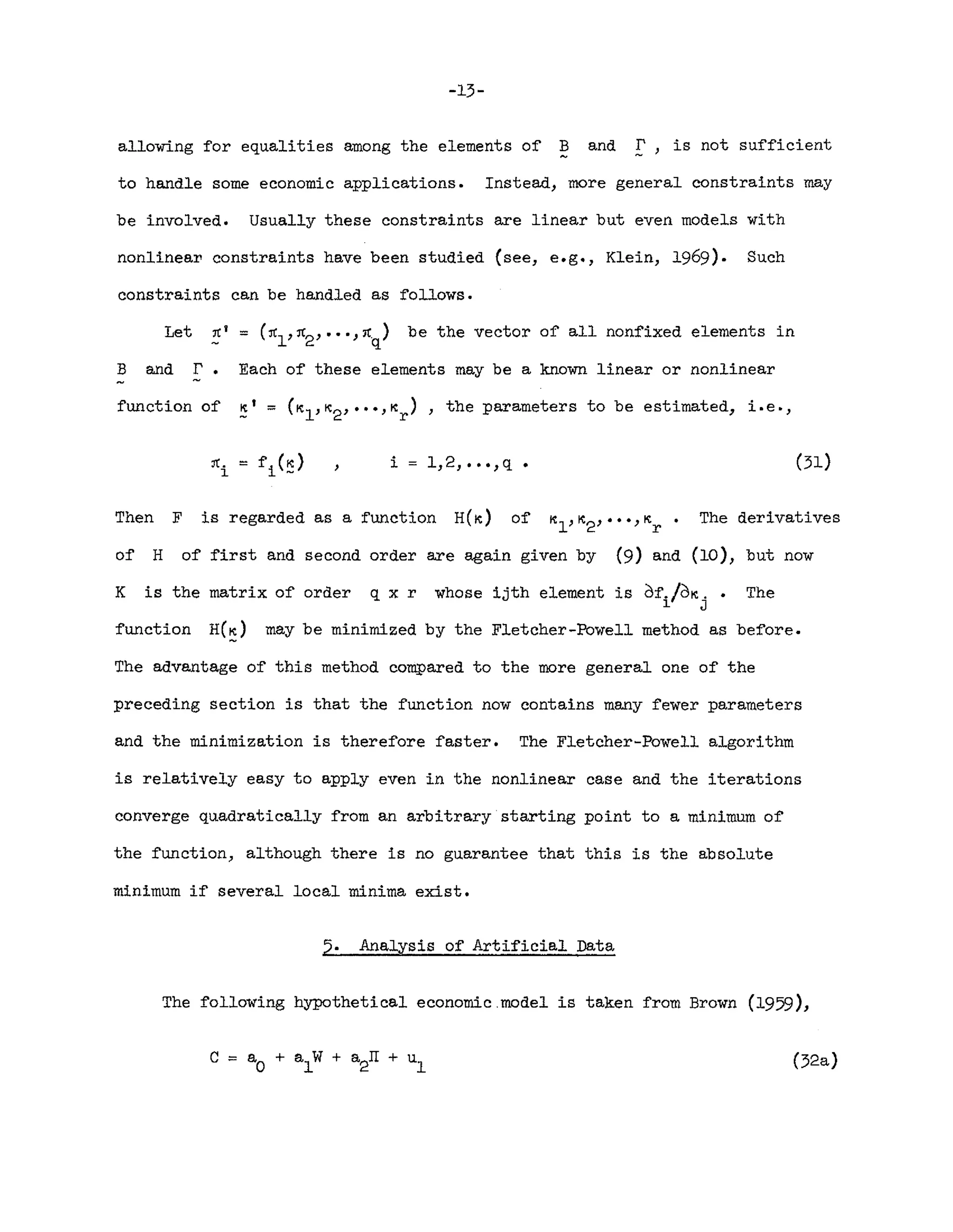 -13-
allowing for equalities among the elements of ~ and r, is not sufficient
to handle some economic applications. Instead, more general constraints may
be involved. Usually these constraints are linear but even models with
nonlinea~ constraints have been studied (see, e.g., Klein, 1969). Such
constraints can be handled as follows.
Let ~I = (~1'~2""J~q) be the vector of all nonfixed elements in
B and r. Each of these elements may be a known linear or nonlinear
function of K' = (Kl,K2
, ••• ,Kr
) , the parameters to be estimated, i.eo,
i 1,2, ••• ,q (31)
Then F is regarded as a function H(K) of The derivatives
of H of first and second order are again given by (9) and (10), but now
K is the matrix of order q x r whose ijth element is df./dK .•
i. J
The
function H(~) may be minimized by the Fletcher-Powell method as before.
The advantage of this method compared to the more general one of the
preceding section is that the function now contains many fewer parameters
and the minimization is therefore faster. The Fletcher-Powell algorithm
is relatively easy to apply even in the nonlinear case and the iterations
converge quadratically from an arbitrary starting point to a minimum of
the function, although there is no guarantee that this is the absolute
minimum if several local minima exist.
5. Analysis of Artificial Data
The following hypothetical economic.model is taken from Brown (1959),
(32a)
 