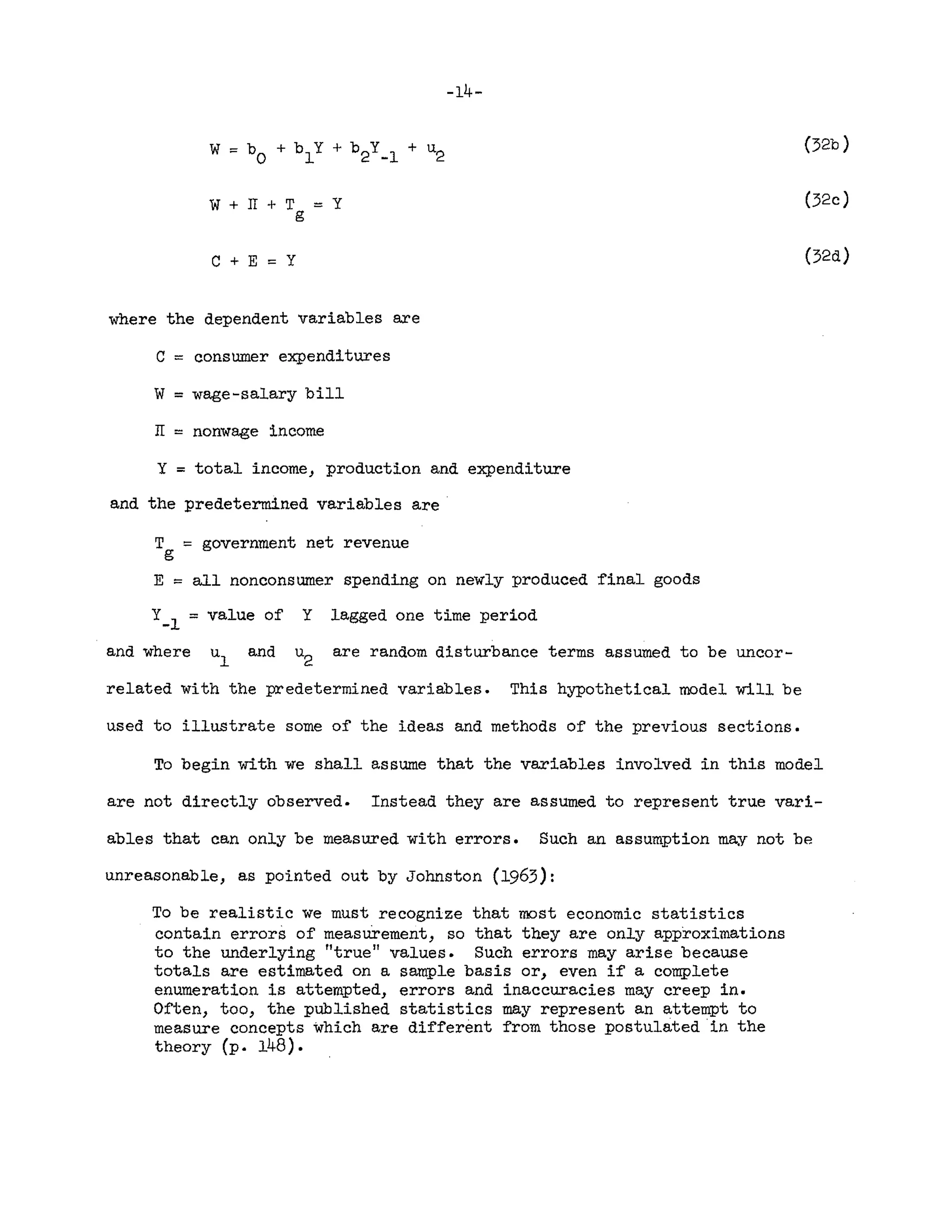 -14-
(32b)
::: Y (32c)
C + E ::: Y
where the dependent variables are
C ::: consumer expenditures
W ::: wage-salary bill
IT ::: nonwage income
Y = total income, production and expenditure
and the predetermined variables are
T ::: government net revenue
g
E ::: all nonconsumer spending on newly produced final goods
Y-
l
::: value of Y lagged one time period
(32d)
and where and are random disturbance terms assumed to be uncor-
related with the predetermined variables. This hypothetical model will be
used to illustrate some of the ideas and methods of the previous sections.
To begin with we shall assume that the variables involved in this model
are not directly observed. Instead they are assumed to represent true vari-
ables that can only be measured with errors. Such an assumption may not be
unreasonable, as pointed out by Johnston (1963):
To be realistic we must recognize that most economic statistics
contain errors of measurement, so that they are only approximations
to the underlying "true" values. Such errors may arise because
totals are estimated on a sample basis or, even if a complete
enumeration is attempted, errors and inaccuracies may creep in.
Often, too, the published statistics may represent an attempt to
measure concepts which are different from those postUlated in the
theory (p. 148).
 