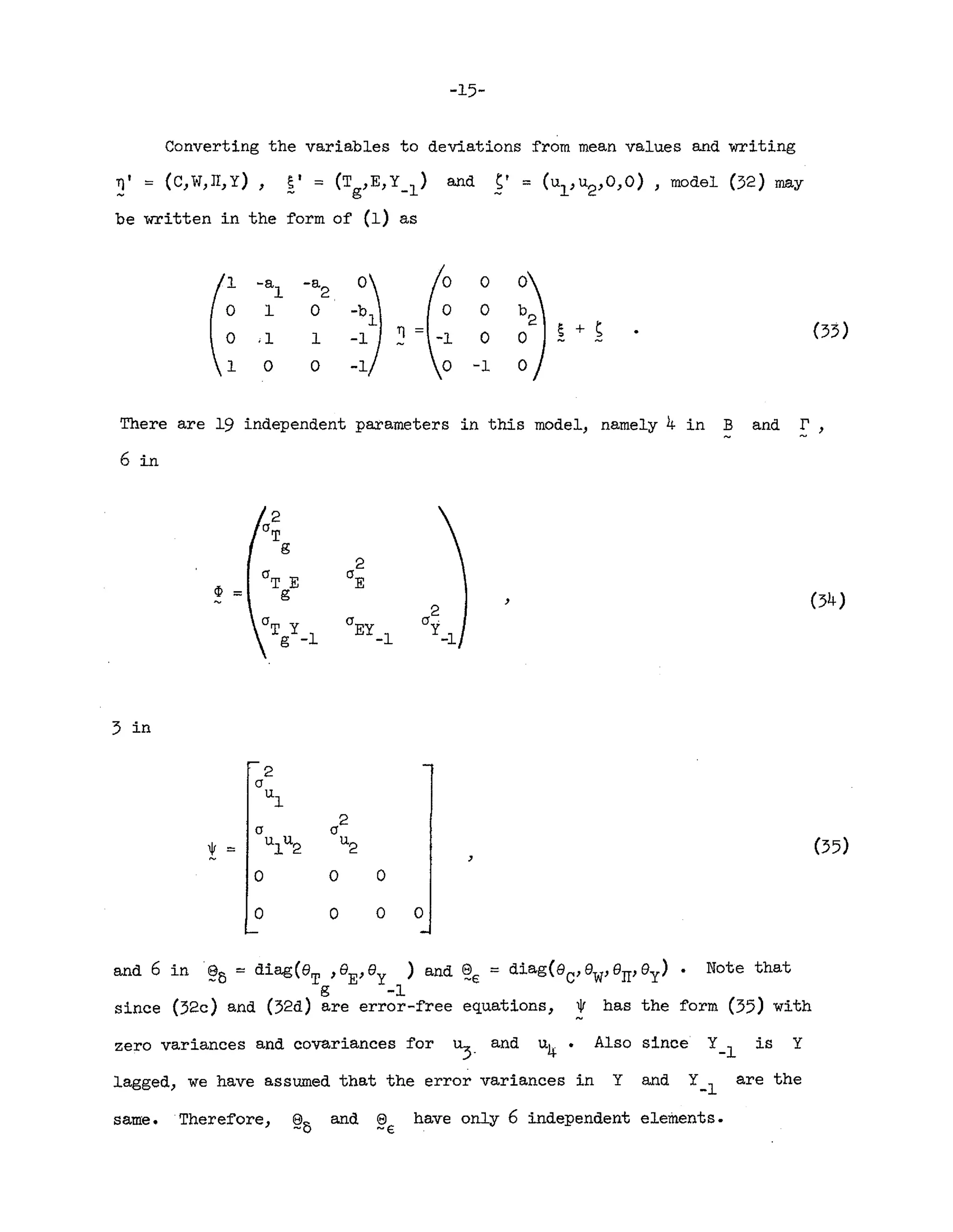 -15-
Converting the variables to deviations from mean values and writing
~' = (C,W,IT,Y), E' = (Tg,E,y_l) and S' = (ul , U
2,O,O) , model (32) may
be written in the form of (1) as
1 -a -a
°
1 2
° 1
° °
° .1 1 ~
°
~ + S
1
° ° -1
There are 19 independent pat'ameters in this model, namely 4 in Band r
6in
cP = , (34)
3 in
2
a
u
l
2
a a
! '"
u
lu2
u
2 (35)
,
° ° 0
0 0
° °
and 6 in~6 = diag(8
T
,8
E,8y ) and ~€ = diag(8c,eW
,eIT,oy) Note that
s -1
since (32c) and (32d) are error-free equations, * has the form (35) with
zero variances and covariances for ~. and u4 Also since Y-l is Y
lagged, we have assumed that the error variances in Y and Y-l are the
same. Therefore, @6 and ~€ have only 6 independent elements.
 