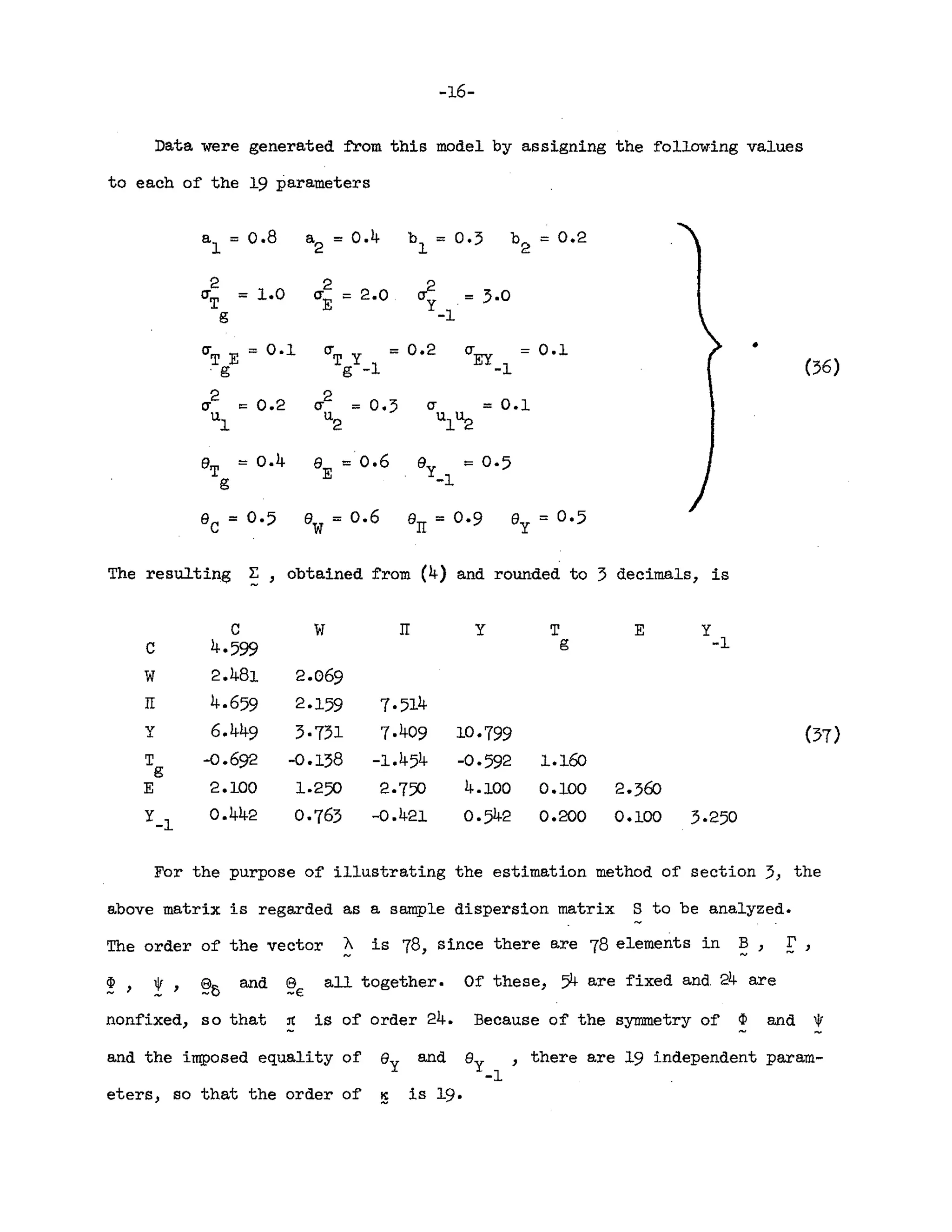 -16-
Data were generated from this model by assigning the following values
to each of the 19 parameters
al = 0.8 a
2
= 0.4 b
1
= 0.:; be = 0.2
2
= 1.0
2
~ = :;.0
CT
T
CT
E
= 2.0
g -1
CT
T E = 0.1 crT Y = 0.2 CT
EY
= 0.1 •
.g g -1 -1 (:;6)
2
= 0.2
2
= 0.:; = 0.1
cr CT cr
u
1
u
2
u
1u2
eT
= 0.4 e =0.6 ey = 0·5
g E -1
ec = 0·5 ew= 0.6 err = 0·9 e = 0·5
y
The resulting ~ , obtained from (4) and rounded to :; decimals, is
C W rr y T E Y
c 4·599 g -1
W 2.481 2.069
rr 4.659 2.159 7·514
y 6.449 :;·7:;1 7.409 10·799 (37)
T -0.692 -0.138 -1.454 -0·592 1.160
g
E 2.100 1.250 2·750 4.100 0.100 2.:;60
Y-l
0.442 0·763 -0.421 0·542 0.200 0.100 3.250
For the purpose of illustrating the estimation method of section 3, the
above matrix is regarded as a sample dispersion matrix S to be analyzed.
The order of the vector A is 78, since there are 78 elements in B, [',
p, *", §;)e and §€ all together. Of these, 54 are fixed and. 24 are
nonfixed, so that ~ is of order 24. Because of the symmetry of ~ and ~
and the imposed equality of ey and ey ,there are 19 independent param-
-1
eters, so that the order of ~ is 19.
 