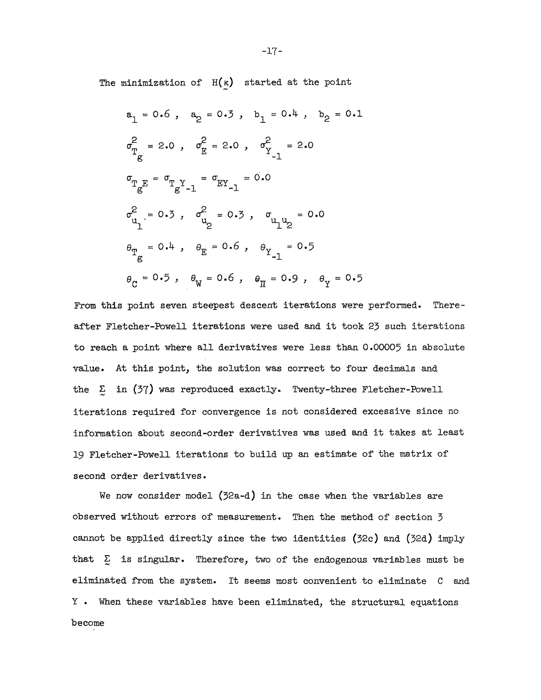 -17-
The minimization o~ H(~) started at the point
al '" 0.6 , a2 '" 0·3 , b '" 0.4 , b2 '" 0.1
1
2
2.0
2 2.0 2 2.0
(TT '" , (TE :=; , (Ty '"
g -1
(TT E :=
(TT Y :=
(TEY = 0.0
g g -1 -1
2
0·3 » '" 0·3 0.0
(T = , , (T '"
u
l
u
2 ~u2
ST :=; 0.4 , e
E
:= 0.6 , ey := 0·5
g -1
e '" 0·5 , ew= 0.6 , @rr = 0·9 , ey = 0.5
c
From this point seven steepest descent iterations were per~ormed. There-
a~ter Fletcher-Powell iterations were used and it took 23 such iterations
to reach a point where all derivatives were less than 0.00005 in absolute
value. At this point, the solution was correct to four decimals and
the ~ in (37) was reproduced exactly. Twenty-three Fletcher-Powell
iterations required ~or convergence is not considered excessive since no
in~ormation about second-order derivatives was used and it takes at least
19 Fletcher-Powell iterations to build up an estimate o~ the matrix o~
second order derivatives.
We now consider model (32a-d) in the case when the variables are
observed without errors o~ measurement. Then the method o~ section 3
cannot be applied directly since the two identities (32c) and (32d) imply
that 2: is singular. There~ore, two o~ the endogenous variables must be
eliminated ~rom the system. It seems most convenient to eliminate C and
Y. When these variables have been eliminated, the structural equations
become
 